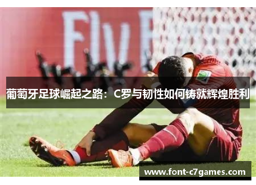 葡萄牙足球崛起之路：C罗与韧性如何铸就辉煌胜利